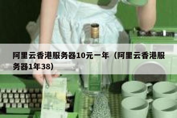 阿里云香港服务器10元一年（阿里云香港服务器1年38）