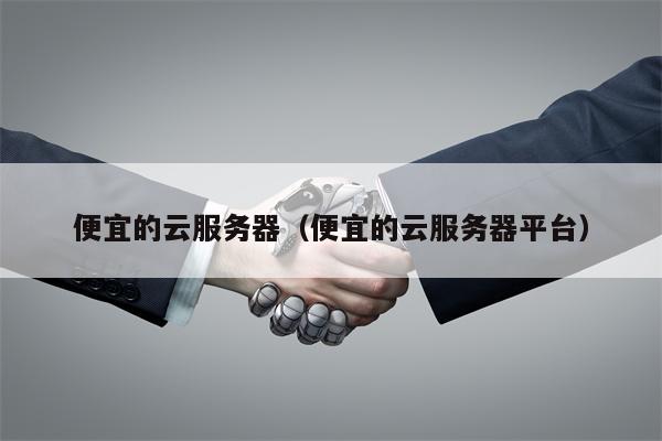 便宜的云服务器（便宜的云服务器平台）