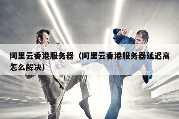 阿里云香港服务器（阿里云香港服务器延迟高怎么解决）