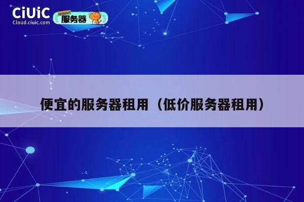 便宜的服务器租用（低价服务器租用）