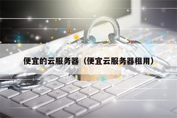 便宜的云服务器（便宜云服务器租用）