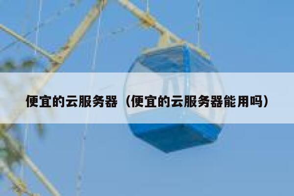 便宜的云服务器（便宜的云服务器能用吗）