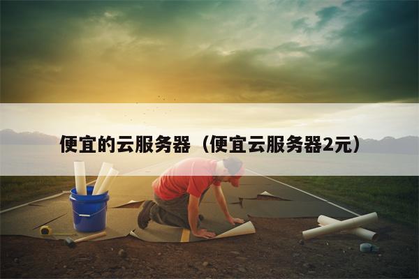 便宜的云服务器（便宜云服务器2元）