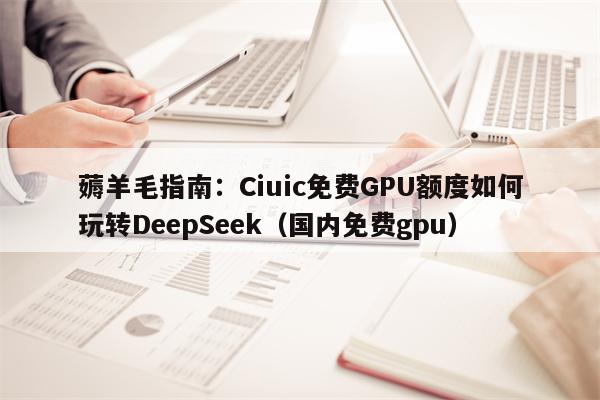 薅羊毛指南：Ciuic免费GPU额度如何玩转DeepSeek（国内免费gpu）