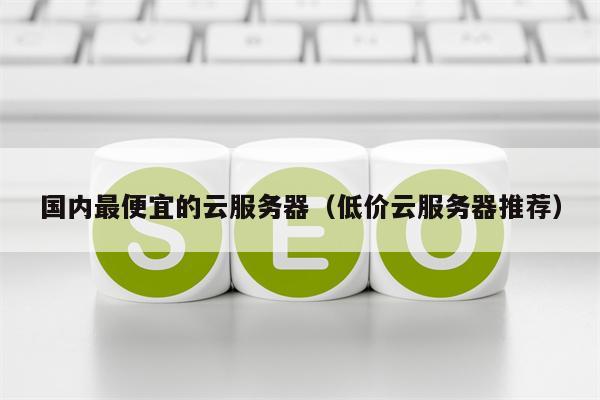 国内最便宜的云服务器（低价云服务器推荐）