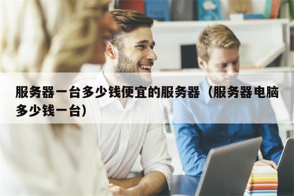 服务器一台多少钱便宜的服务器（服务器电脑多少钱一台）
