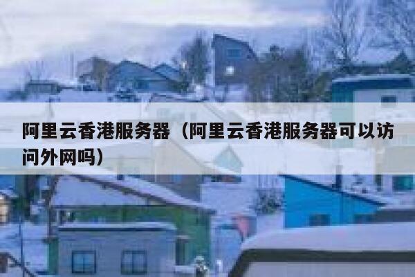 阿里云香港服务器（阿里云香港服务器可以访问外网吗）