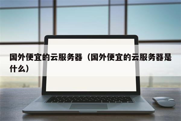 国外便宜的云服务器（国外便宜的云服务器是什么）
