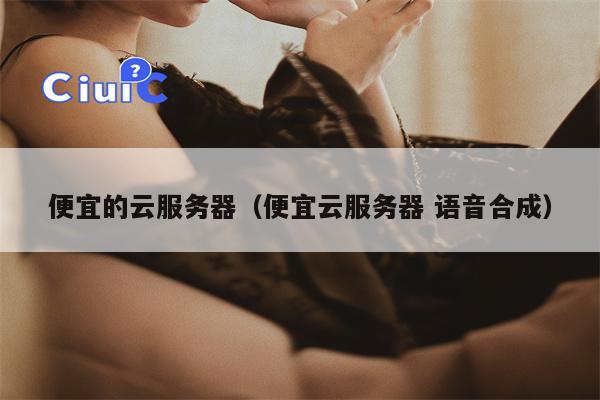 便宜的云服务器（便宜云服务器 语音合成）