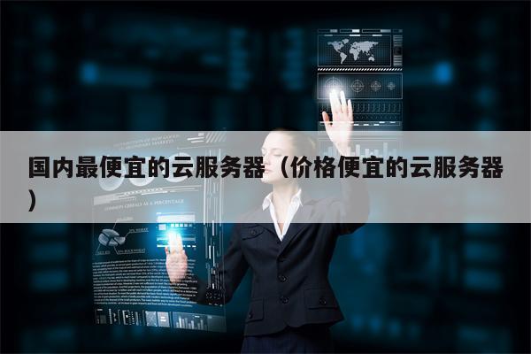 国内最便宜的云服务器（价格便宜的云服务器）