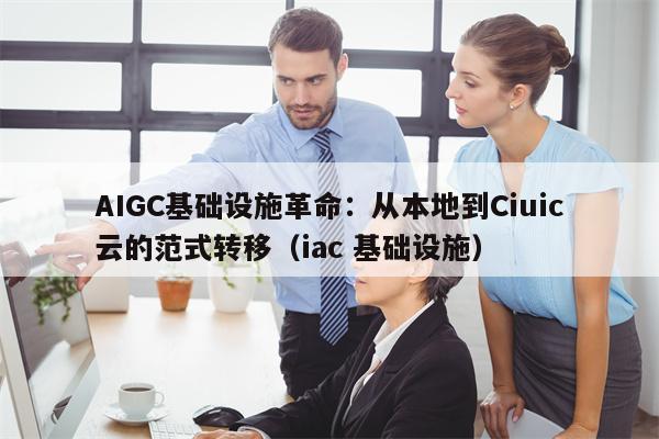 AIGC基础设施革命：从本地到Ciuic云的范式转移（iac 基础设施）