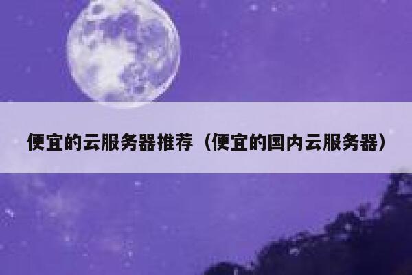 便宜的云服务器推荐（便宜的国内云服务器）