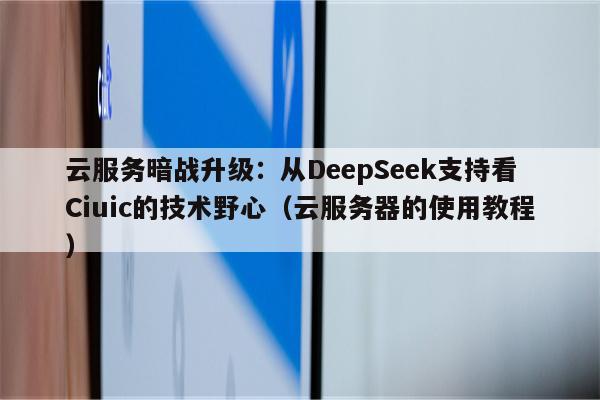 云服务暗战升级：从DeepSeek支持看Ciuic的技术野心（云服务器的使用教程）