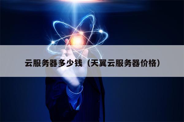 云服务器多少钱（天翼云服务器价格）