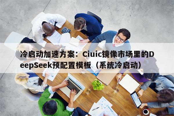 冷启动加速方案：Ciuic镜像市场里的DeepSeek预配置模板（系统冷启动）