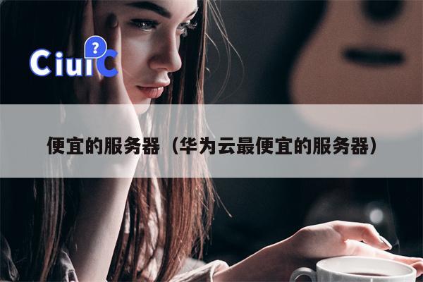 便宜的服务器（华为云最便宜的服务器）