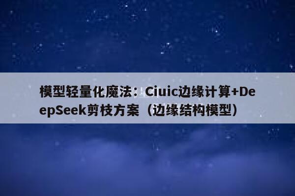 模型轻量化魔法：Ciuic边缘计算+DeepSeek剪枝方案（边缘结构模型）
