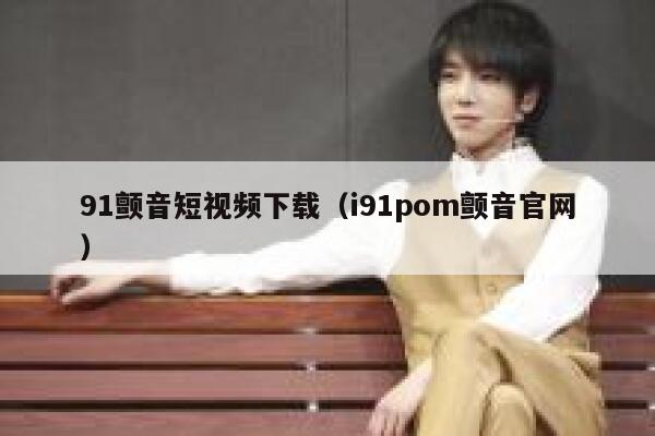 91颤音短视频下载（i91pom颤音官网）