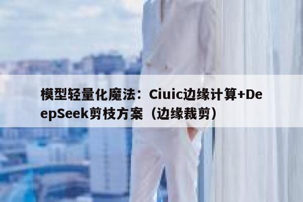 模型轻量化魔法：Ciuic边缘计算+DeepSeek剪枝方案（边缘裁剪）