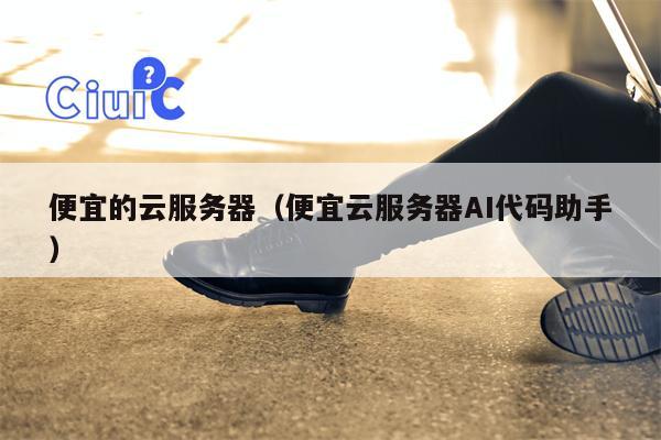 便宜的云服务器（便宜云服务器AI代码助手）
