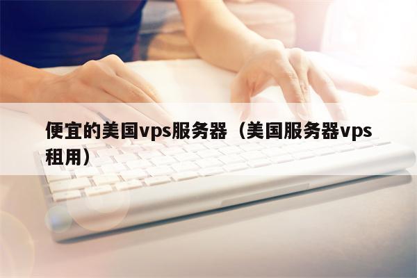 便宜的美国vps服务器（美国服务器vps租用）