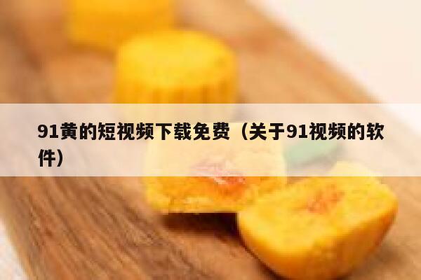 91黄的短视频下载免费（关于91视频的软件）