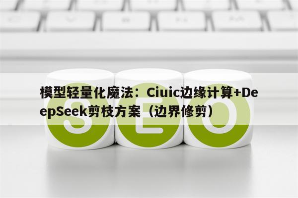 模型轻量化魔法：Ciuic边缘计算+DeepSeek剪枝方案（边界修剪）