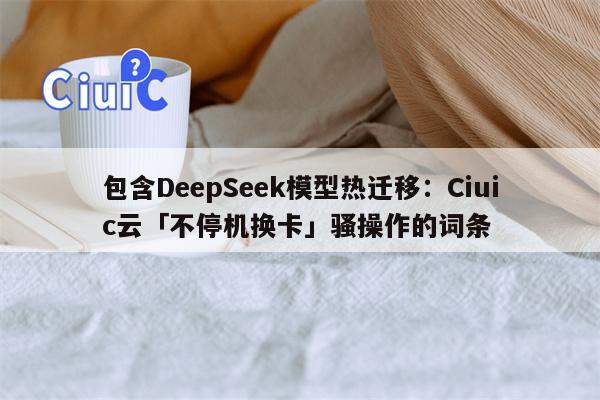 包含DeepSeek模型热迁移：Ciuic云「不停机换卡」骚操作的词条