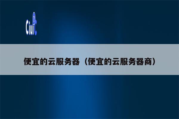 便宜的云服务器（便宜的云服务器商）