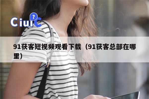 91获客短视频观看下载（91获客总部在哪里）