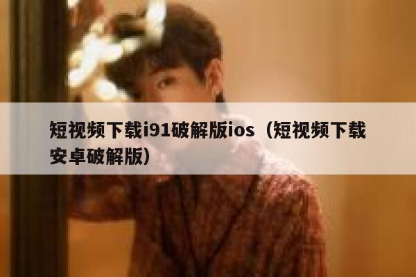 短视频下载i91破解版ios（短视频下载安卓破解版）