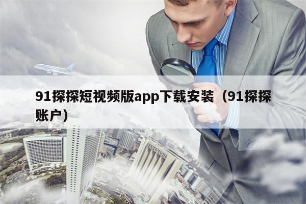 91探探短视频版app下载安装（91探探账户）