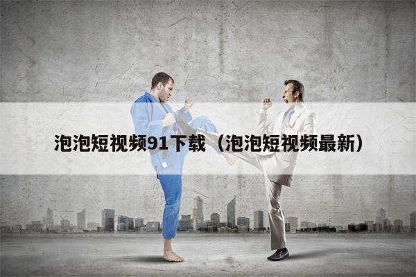 泡泡短视频91下载（泡泡短视频最新）