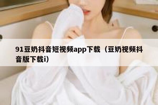 91豆奶抖音短视频app下载（豆奶视频抖音版下载i）