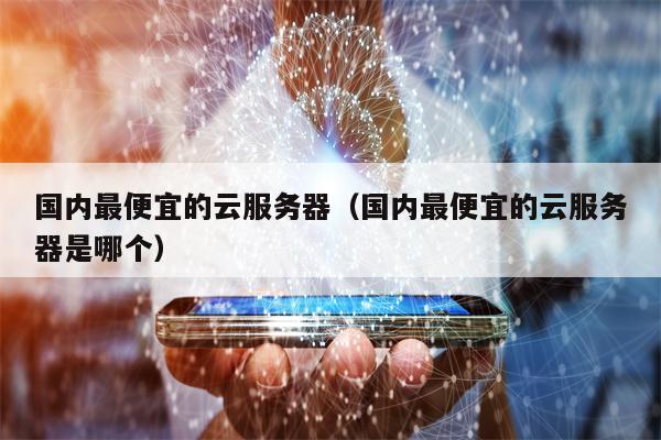 国内最便宜的云服务器（国内最便宜的云服务器是哪个）