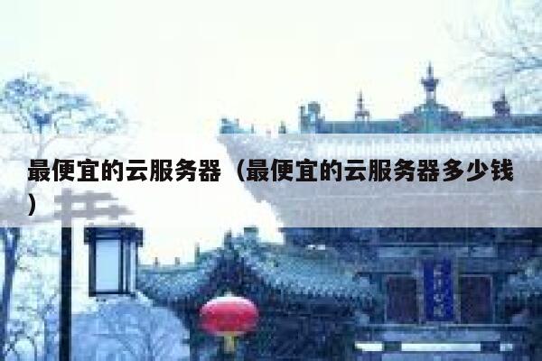 最便宜的云服务器（最便宜的云服务器多少钱）