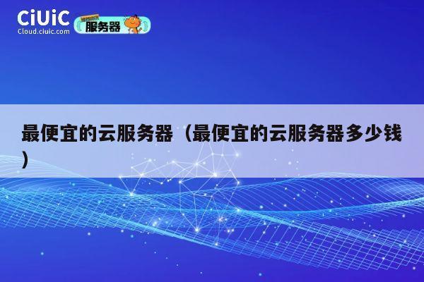 最便宜的云服务器（最便宜的云服务器多少钱）